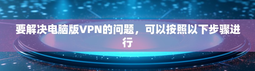 要解决电脑版VPN的问题,可以按照以下步骤进行