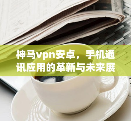 神马vpn安卓,手机通讯应用的革新与未来展望