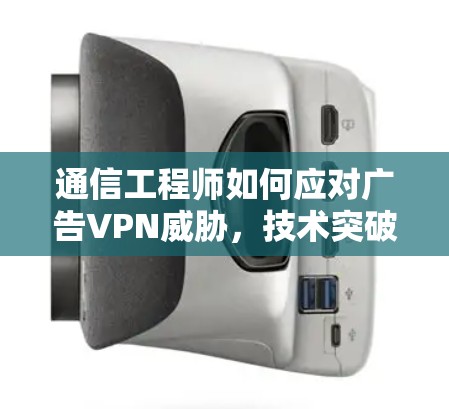 通信工程师如何应对广告VPN威胁,技术突破与实际应用