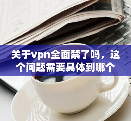 关于vpn全面禁了吗,这个问题需要具体到哪个VPN服务,因为不同的服务可能有不同的情况。以下是一些可能的情况和分析 关于vpn全面禁了吗,这个问题需要具体到哪个VPN服务,因为不同的服务可能有不同的情况。以下是一些可能的情况和分析