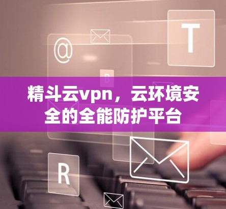 精斗云vpn,云环境安全的全能防护平台