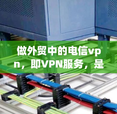 做外贸中的电信vpn，即VPN服务，是一个重要的步骤，帮助用户保护内部数据和用户安全，确保在国际市场上顺利销售。以下是一些关键步骤和建议