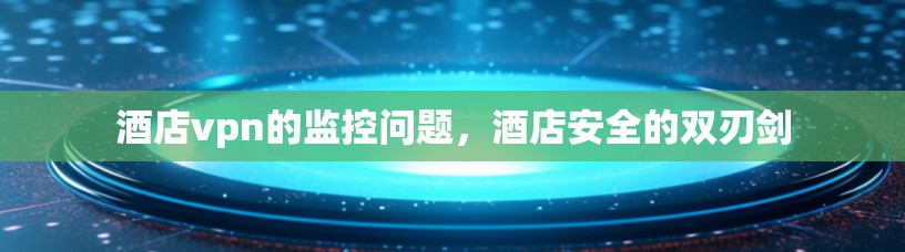 酒店vpn的监控问题,酒店安全的双刃剑