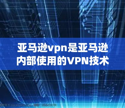 亚马逊vpn是亚马逊内部使用的VPN技术，用于加密上传和下载商品信息，确保数据的安全传输和管理。以下是关于亚马逊vpn的详细解释