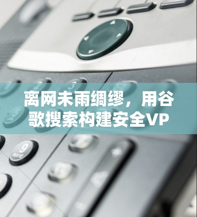 离网未雨绸缪,用谷歌搜索构建安全VPN 离网未雨绸缪,用谷歌搜索构建安全VPN