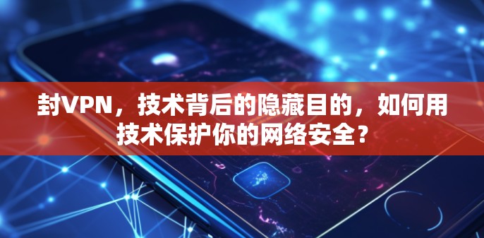 封VPN,技术背后的隐藏目的,如何用技术保护你的网络安全?