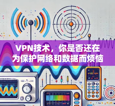 VPN技术，你是否还在为保护网络和数据而烦恼？