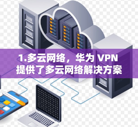 1.多云网络,华为 VPN 提供了多云网络解决方案,覆盖多个地区,减少因地理位置差异导致的网络中断