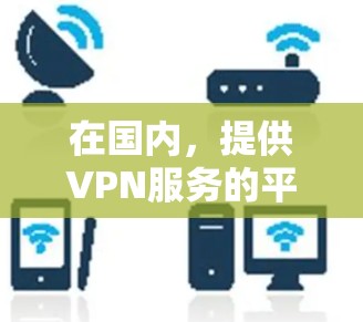 在国内,提供VPN服务的平台和地区包括 在国内,提供VPN服务的平台和地区包括
