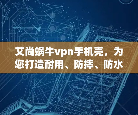 艾尚蜗牛vpn手机壳，为您打造耐用、防摔、防水的高性价比选择