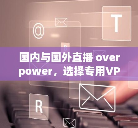 国内与国外直播 overpower,选择专用VPN是明智之举 国内与国外直播 overpower,选择专用VPN是明智之举
