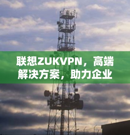联想ZUKVPN,高端解决方案,助力企业安全连接 联想ZUKVPN,高端解决方案,助力企业安全连接