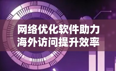 网络优化软件助力海外访问提升效率与安全 网络优化软件助力海外访问提升效率与安全