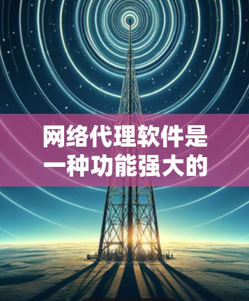 网络代理软件是一种功能强大的工具,广泛应用于企业、家庭和个人。以下是其详细功能、类型、应用和使用步骤的总结 网络代理软件是一种功能强大的工具,广泛应用于企业、家庭和个人。以下是其详细功能、类型、应用和使用步骤的总结