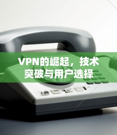 VPN的崛起,技术突破与用户选择 VPN的崛起,技术突破与用户选择