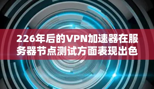 226年后的VPN加速器在服务器节点测试方面表现出色，以下是具体信息