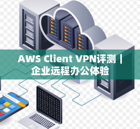 AWS Client VPN评测｜企业远程办公体验