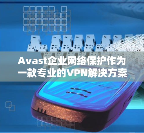 Avast企业网络保护作为一款专业的VPN解决方案,为企业用户提供了全面的网络保护功能。以下是Avast企业网络保护VPN的主要功能介绍