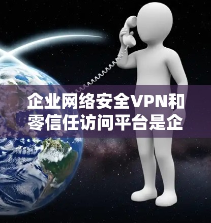 企业网络安全VPN和零信任访问平台是企业内部网络安全的重要工具,它们在保护数据和用户安全方面发挥了重要作用。以下是对这两个概念的详细分析