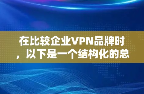 在比较企业VPN品牌时,以下是一个结构化的总结,帮助您做出明智的选择