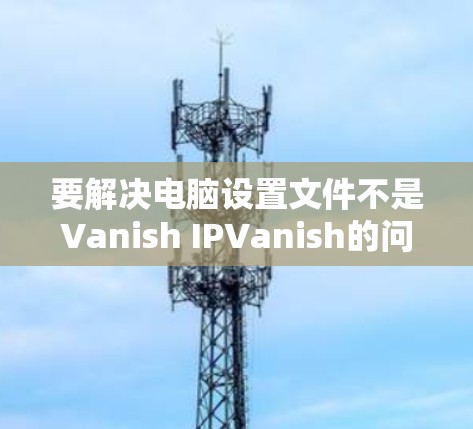 要解决电脑设置文件不是Vanish IPVanish的问题,您可以按照以下步骤操作