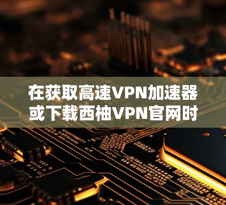 在获取高速VPN加速器或下载西柚VPN官网时,建议您确认以下几点,以确保安全和准确性