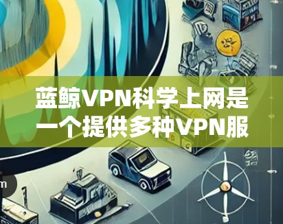 蓝鲸VPN科学上网是一个提供多种VPN服务的公司,包括非编码式VPN(NC-VPN)以下是关于蓝鲸VPN的详细介绍